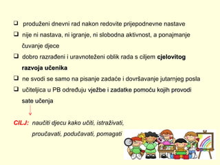  produženi dnevni rad nakon redovite prijepodnevne nastave

 nije ni nastava, ni igranje, ni slobodna aktivnost, a ponajmanje
čuvanje djece
 dobro razrađeni i uravnoteženi oblik rada s ciljem cjelovitog
razvoja učenika
 ne svodi se samo na pisanje zadaće i dovršavanje jutarnjeg posla
 učiteljica u PB određuju vježbe i zadatke pomoću kojih provodi
sate učenja
CILJ: naučiti djecu kako učiti, istraživati,
proučavati, podučavati, pomagati

 