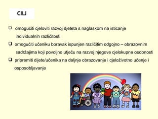 CILJ
 omogućiti cjeloviti razvoj djeteta s naglaskom na isticanje

individualnih različitosti
 omogućiti učeniku boravak ispunjen različitim odgojno – obrazovnim
sadržajima koji povoljno utječu na razvoj njegove cjelokupne osobnosti
 pripremiti dijete/učenika na daljnje obrazovanje i cjeloživotno učenje i
osposobljavanje

 