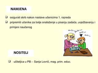 NAMJENA
 osigurati skrb nakon nastave učenicima 1. razreda
 pripremiti učenike za bolje snalaženje u pisanju zadaća, uvježbavanju i
primjeni naučenog

NOSITELJ


učiteljica u PB - Sanja Lovrić, mag. prim. educ.

 