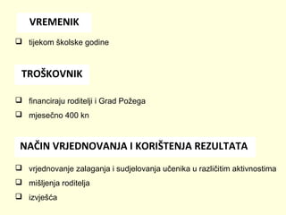VREMENIK
 tijekom školske godine

TROŠKOVNIK
 financiraju roditelji i Grad Požega
 mjesečno 400 kn

NAČIN VRJEDNOVANJA I KORIŠTENJA REZULTATA
 vrjednovanje zalaganja i sudjelovanja učenika u različitim aktivnostima
 mišljenja roditelja
 izvješća

 
