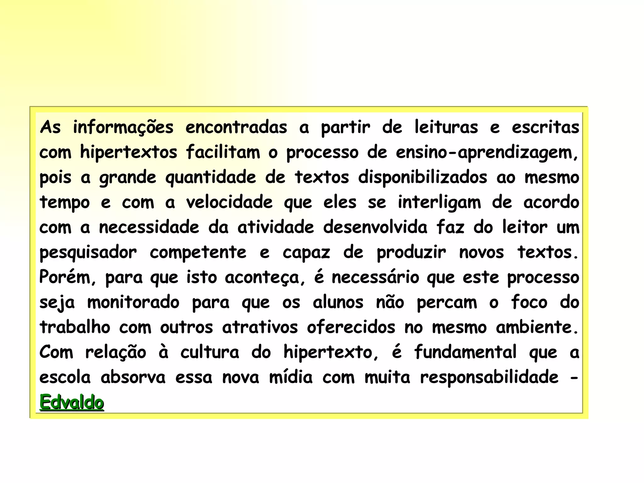 As informações encontradas a partir de leituras e escritas com hipertextos facilitam o processo de ensino-aprendizagem, pois a grande quantidade de textos disponibilizados ao mesmo tempo e com a velocidade que eles se interligam de acordo com a necessidade da atividade desenvolvida faz do leitor um pesquisador competente e capaz de produzir novos textos. Porém, para que isto aconteça, é necessário que este processo seja monitorado para que os alunos não percam o foco do trabalho com outros atrativos oferecidos no mesmo ambiente. Com relação à cultura do hipertexto, é fundamental que a escola absorva essa nova mídia com muita responsabilidade -  Edvaldo 