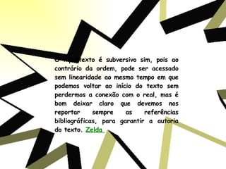 O hipertexto é subversivo sim, pois ao contrário da ordem, pode ser acessado sem linearidade ao mesmo tempo em que podemos voltar ao início do texto sem perdermos a conexão com o real, mas é bom deixar claro que devemos nos reportar sempre as referências bibliográficas, para garantir a autoria do texto.  Zelda  