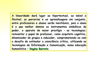 A linearidade dará lugar ao hipertextual, ao móvel e flexível; as parcerias e as aprendizagens em conjunto, entre professores e alunos serão inevitáveis, pois o aluno é o que melhor domina os instrumentos simbólicos do poder, o aparato de maior prestígio - as tecnologias; reinventar o papel do professor, como arquiteto cognitivo, dinamizador de grupos e educador, comprometendo-se com o desafio de estimular a consciência crítica, utilizando as tecnologias de Informação e Comunicação, numa educação humanística –  Regina Barreto   