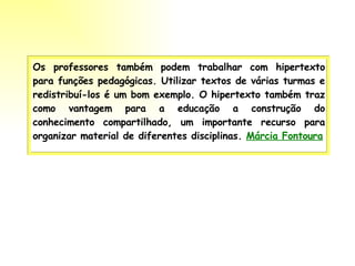 Os professores também podem trabalhar com hipertexto para funções pedagógicas. Utilizar textos de várias turmas e redistribuí-los é um bom exemplo. O hipertexto também traz como vantagem para a educação a construção do conhecimento compartilhado, um importante recurso para organizar material de diferentes disciplinas.  Márcia Fontoura   