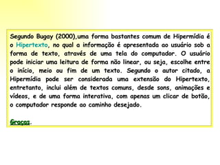 Segundo Bugay (2000),uma forma bastantes comum de Hipermídia é o  Hipertexto , no qual a informação é apresentada ao usuário sob a forma de texto, através de uma tela do computador. O usuário pode iniciar uma leitura de forma não linear, ou seja, escolhe entre o início, meio ou fim de um texto. Segundo o autor citado, a Hipermídia pode ser considerada uma extensão do Hipertexto, entretanto, inclui além de textos comuns, desde sons, animações e vídeos, e de uma forma interativa, com apenas um clicar de botão, o computador responde ao caminho desejado. Graças . 