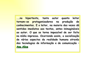 ...no hipertexto, tanto autor quanto leitor tornam-se protagonizadores na produção de conhecimentos. E o leitor, na maioria das vezes dá sentidos imediatos aos textos, antes inimagináveis ao autor. O que se torna impossível de ser feito na mídia impressa. Ocorrendo assim, a socialização de vários aspectos da realidade humana através das tecnologias de informação e de comunicação –  Ana Alice   