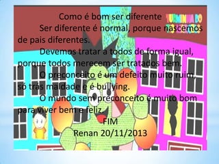 Como é bom ser diferente
Ser diferente é normal, porque nascemos
de pais diferentes.
Devemos tratar a todos de forma igual,
porque todos merecem ser tratados bem.
O preconceito é um defeito muito ruim,
só trás maldade e é bullying.
O mundo sem preconceito é muito bom
para viver bem e feliz.
FIM
Renan 20/11/2013

 