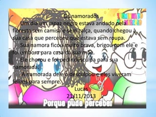 Os namorados
Um dia um rapaz negro estava andado pela
floresta sem camisa e sem calça, quando chegou à
sua casa que percebeu que estava sem roupa.
Sua namora ficou muito brava, brigou com ele e
foi embora para casa da sua mãe.
Ele chorou e foi pedir desculpa para sua
namorada.
A namorada dele o desculpou e eles viveram
felizes para sempre.
Lucas
21/11/2013

 