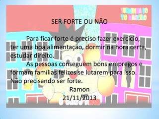 SER FORTE OU NÃO
Para ficar forte é preciso fazer exercício,
ter uma boa alimentação, dormir na hora certa,
estudar direito.
As pessoas conseguem bons empregos e
formam famílias felizes se lutarem para isso.
Não precisando ser forte.
Ramon
21/11/2013

 