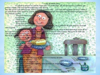 A casa da minha avó
Fui passar a semana na casa da minha avó. Foi muito legal, ela até me ensinou a cozinhar, me
ensinou a fazer uma torta de morango que é uma delicia.
Mas não estava tudo perfeito não, estava faltando a minha mãe, que tinha ido trabalhar em outra cidade e
eu tinha ficado muito triste na casa da minha avó. Tentei disfarçar, mas minha avó percebeu e perguntou com
voz cheia de carinho:
- O que foi minha neta querida?
Eu respondi:
- Nada vovó!
Minha vó falou:
- Então esta bem.
Ela saiu e eu pensei que tinha conseguido engana-la, ela já sabendo de tudo resolveu me fazer
uma surpresa.
À noite caí, eu pedi a benção a minha avó e fui dormi. No outro dia bem cedinho a minha vó foi
até o quintal e cortou um pé de mamão e deixou no jeito para fazer o doce que eu adorava e foi fazer seu
café da manhã. Eu levantei com o cheiro do café, me arrumei e foi tomar café.
Mas tarde a minha avó me chamou:
- Laura vem aqui tenho uma coisa para você?
Eu logo respondi:
- Estou indo vovó!
E fui correndo, chegando lá...
- Olhe aqui o doce que você adora.
- Obrigada vovó!!!
- De nada minha neta.
Laura com a boca cheia falou:
- Vovó pode fala uma coisa?
- Sim! Disse sua avó.
- Tudo na vida tem fim, só quero que nunca se esqueça de mim.
Sua vó chorando falou:
- Eu nunca vou te esquecer, tá.
A sua mãe que tinha ido trabalhar, tinha acabado de chegar, topou aquela cena e falou:
- Eu também quero?
- Mamãe você voltou?
- Sim e vou comer o doce que minha mãe fez com tanto amor.
Amanda 19/11/13

 