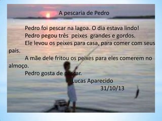 A pescaria de Pedro
Pedro foi pescar na lagoa. O dia estava lindo!
Pedro pegou três peixes grandes e gordos.
Ele levou os peixes para casa, para comer com seus

pais.
A mãe dele fritou os peixes para eles comerem no
almoço.
Pedro gosta de pescar.
Lucas Aparecido
31/10/13

 