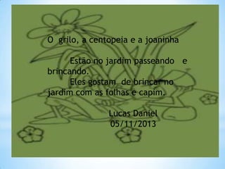 O grilo, a centopeia e a joaninha

Estão no jardim passeando e
brincando.
Eles gostam de brincar no
jardim com as folhas e capim.
Lucas Daniel
05/11/2013

 