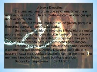 A bruxa Ernestina
Era uma vez uma bruxa que se chama Ernestina e
morava num castelo. Ela era muito má com as crianças que
morava perto dela.
Uma dia ela vestiu uma fantasia de jovem, porque a
Ernestina queria um bebê para cuidar.
Uma mãe engravidou e teve oito filhos, ela era muito
pobre e não tinha condições de criar tantos filhos. A bruxa
ficou sabendo que ela queria dar dois de seus filhos para a
adoção e foi correndo para pegar os bebês para adoção.
Ernestina pegou uma menina que se chama Feiurinha
e um menino que chama Daniel. Ernestina cada dia que
passava ficava mais bonita e boazinha com os meninos. E os
meninos também ficavam mais bonitos e grandes.
Debora Camargo Souza
05/11/2013

 