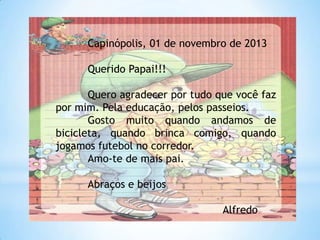 Capinópolis, 01 de novembro de 2013

Querido Papai!!!
Quero agradecer por tudo que você faz
por mim. Pela educação, pelos passeios.
Gosto muito quando andamos de
bicicleta, quando brinca comigo, quando
jogamos futebol no corredor.
Amo-te de mais pai.

Abraços e beijos
Alfredo

 