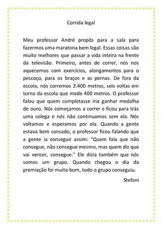 Corrida legal
Meu professor André propôs para a sala para
fazermos uma maratona bem legal. Essas coisas são
muito melhores que passar a vida inteira na frente
da televisão. Primeiro, antes de correr, nós nos
aquecemos com exercícios, alongamentos para o
pescoço, para os braços e as pernas. De fora da
escola, nós corremos 2.400 metros, seis voltas em
torno da escola que mede 400 metros. O professor
falou que quem completasse iria ganhar medalha
de ouro. Nós começamos a correr e ficou para trás
uma colega e nós não continuamos sem ela. Nós
voltamos e esperamos por ela. Quando a gente
estava bem cansado, o professor ficou falando que
a gente ia conseguir assim: “Quem fala que não
consegue, não consegue mesmo, mas quem diz que
vai vencer, consegue.” Ele dizia também que nós
somos um grupo. Quando chegou o dia da
premiação foi muito bom, todo o grupo conseguiu.
Stefani
 