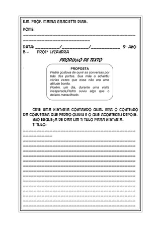 E.M. Prof. Maria Graciette Dias.

Nome:
__________________________________________
_________________________

Data: _________/__________/___________ 5° ano
B–     Profª Lyzandra

                   Produção de texto
.                            PROPOSTA
             Pedro gostava de ouvir as conversas por
             trás das portas. Sua mãe o advertiu
             várias vezes que essa não era uma
             atitude bonita.
             Porém, um dia, durante uma visita
             inesperada,Pedro ouviu algo que o
             deixou maravilhado.



    Crie uma história contando qual era o conteúdo
da conversa que Pedro ouviu e o que aconteceu depois.
    Não esqueça de dar um tí tulo para história.
    Tí tulo:
__________________________________________
___________
__________________________________________
__________________________________________
__________________________________________
__________________________________________
__________________________________________
__________________________________________
__________________________________________
__________________________________________
__________________________________________
__________________________________________
__________________________________________
__________________________________________
__________________________________________
__________________________________________
 