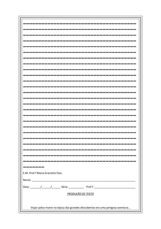 _____________________________________
_____________________________________
_____________________________________
_____________________________________
_____________________________________
_____________________________________
_____________________________________
_____________________________________
_____________________________________
_____________________________________
_____________________________________
_____________________________________
_____________________________________
_____________________________________
_____________________________________
_____________________________________
_____________________________________
_____________________________________
_____________________________________
_____________________________________
_____________________________________
_____________________________________
_____________________________________
_____________________________________
_____________________________________
_______
E.M. Prof.ª Maria Graciette Dias.

Nome: ______________________________________________________________________

Data: _______/______/______ Série: __________ Prof.ª ____________________________

                                    PRODUÇÃO DE TEXTO



      Viajar pelos mares na época das grandes descobertas era uma perigosa aventura...
 