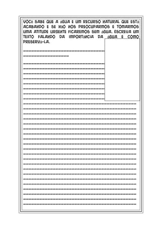 Você sabe que a água e um recurso natural que está
acabando e se não nos preocuparmos e tomarmos
uma atitude urgente ficaremos sem água. Escreva um
texto falando da importância da água e como
preservá-la.

__________________________________________
_________________

__________________________________________
__________________________________________
__________________________________________
__________________________________________
__________________________________________
__________________________________________
__________________________________________
__________________________________________
__________________________________________
__________________________________________
__________________________________________
__________________________________________
__________________________________________
__________________________________________
__________________________________________
__________________________________________
__________________________________________
__________________________________________
__________________________________________
__________________________________________
__________________________________________
__________________________________________
__________________________________________
__________________________________________
__________________________________________
__________________________________________
__________________________________________
__________________________________________
__________________________________________
 