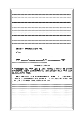 __________________________________________
__________________________________________
__________________________________________
__________________________________________
__________________________________________
__________________________________________
__________________________________________
__________________________________________
__________________________________________
__________________________________________
__________________________________________
__________________________________________
__________________________________________
____
    E.M. Profª Maria Graciette Dias.

    Nome:
______________________________________________________
__________________________

    Data: ______/______/______ Série: ___________ Profª .
________________________________

                          Produção de texto

A professora leu para você o livro: “Romeu e Julieta” de William
Shakspeare.. Agora seja criativo(a) e crie um novo final para essa
bela história de amor.

     Após saber que teria que realmente se casar com o conde Páris,
Julieta ficou desesperada e se refugiou com frei Lorenzo. Afinal, era
o único de quem podia esperar alguma ajuda.

_______________________________________________________
_______________________________________________________
_______________________________________________________
_______________________________________________________
_______________________________________________________
_______________________________________________________
_______________________________________________________
_______________________________________________________
_______________________________________________________
_______________________________________________________
_______________________________________________________
_______________________________________________________
 