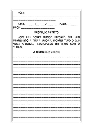 Nome:
_____________________________________
________________________
   Data: _____/_____/______ Série: ______
Prof. ___________________
             Produção de Texto
    Você leu sobre vários fatores que vem
destruindo a Terra. Agora, mostre tudo o que
você aprendeu, escrevendo um texto com o
tí tulo:
             A Terra está doente
______________________________________
______________________________________
______________________________________
______________________________________
______________________________________
______________________________________
______________________________________
______________________________________
______________________________________
______________________________________
______________________________________
______________________________________
______________________________________
______________________________________
______________________________________
______________________________________
______________________________________
______________________________________
______________________________________
 