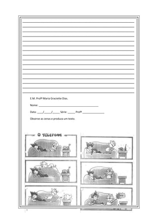 _____________________________________________________________
_____________________________________________________________
_____________________________________________________________
_____________________________________________________________
_____________________________________________________________
_____________________________________________________________
_____________________________________________________________
_____________________________________________________________
_____________________________________________________________
_____________________________________________________________
_____________________________________________________________
_____________________________________________________________
_____________________________________________________________
_____________________________________________________________
_____________________________________________________________
_____________________________________________________________

    E.M. Profª Maria Graciette Dias.

    Nome: _________________________________________

    Data: ____/_____/_____ Série: _____ Profª _______________

    Observe as cenas e produza um texto.
 
