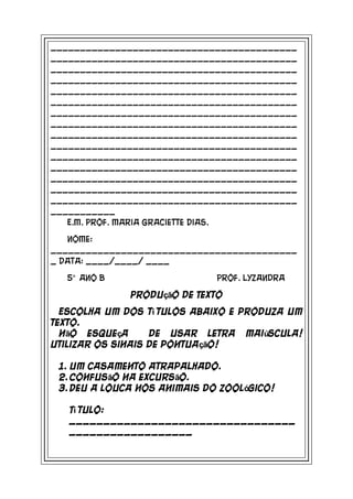 __________________________________________
__________________________________________
__________________________________________
__________________________________________
__________________________________________
__________________________________________
__________________________________________
__________________________________________
__________________________________________
__________________________________________
__________________________________________
__________________________________________
__________________________________________
__________________________________________
__________________________________________
___________
   E.M. Prof. Maria Graciette Dias.

   Nome:
__________________________________________
_ Data: ____/____/ ____

  5° ano B                    Prof. Lyzandra

              Produção de Texto

  Escolha um dos tí tulos abaixo e produza um
texto.
  Não esqueça      de usar letra maiúscula!
Utilizar os sinais de pontuação!

 1. Um casamento atrapalhado.
 2. Confusão na excursão.
 3. Deu a louca nos animais do zoológico!

   Tí tulo:
   _________________________________
   __________________
 