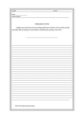 NOME:________________________________________________DATA:__________________

ANO:_______________
PROFESSORA:______________________________________________________________



                                       PRODUÇÃO DE TEXTO

       Imagine que você junto com seus amigos ganharam na loteria. Crie um texto usando
esta idéia. Não se esqueça, é uma história e ela deverá ter começo, meio e fim.



                      ________________________________________




________________________________________________________________________________
________________________________________________________________________________
________________________________________________________________________________
________________________________________________________________________________
________________________________________________________________________________
________________________________________________________________________________
________________________________________________________________________________
________________________________________________________________________________
________________________________________________________________________________
________________________________________________________________________________
________________________________________________________________________________
________________________________________________________________________________
________________________________________________________________________________
________________________________________________________________________________
________________________________________________________________________________
________________________________________________________________________________
________________________________________________________________________________
________________________________________________________________________________
________________________________________________________________________________
________________________________________________________________________________
________________________________________________________________________________
________________________________________________________________________________
________________________________________________________________________________
________________________________________________________________________________
________________________________________________________________________________
__________________________________________________________________________



    E.M. Prof. Maria Graciette Dias.
 