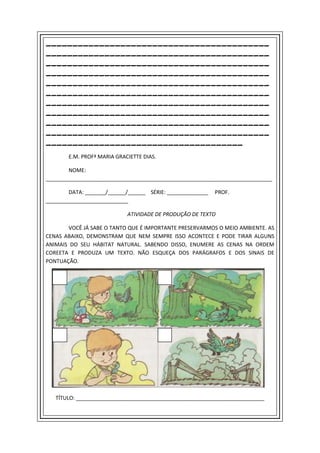 __________________________________________
__________________________________________
__________________________________________
__________________________________________
__________________________________________
__________________________________________
__________________________________________
__________________________________________
__________________________________________
__________________________________________
_____________________________________
        E.M. PROFª MARIA GRACIETTE DIAS.

        NOME:
_____________________________________________________________________________

        DATA: _______/______/______ SÉRIE: ______________   PROF.
____________________________

                             ATIVIDADE DE PRODUÇÃO DE TEXTO

       VOCÊ JÁ SABE O TANTO QUE É IMPORTANTE PRESERVARMOS O MEIO AMBIENTE. AS
CENAS ABAIXO, DEMONSTRAM QUE NEM SEMPRE ISSO ACONTECE E PODE TIRAR ALGUNS
ANIMAIS DO SEU HÁBITAT NATURAL. SABENDO DISSO, ENUMERE AS CENAS NA ORDEM
COREETA E PRODUZA UM TEXTO. NÃO ESQUEÇA DOS PARÁGRAFOS E DOS SINAIS DE
PONTUAÇÃO.




   TÍTULO: ________________________________________________________________
 