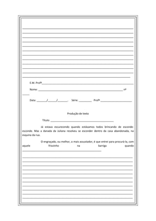 _______________________________________________________________________
_______________________________________________________________________
_______________________________________________________________________
_______________________________________________________________________
_______________________________________________________________________
_______________________________________________________________________
_______________________________________________________________________
_______________________________________________________________________
_______________________________________________________________________
_______________________________________________________________________
_______________________________________________________________________
_____________________________________________________________________

        E.M. Profª________________________________________________________________

        Nome: ___________________________________________________________ nº
_____

        Data: _______/______/_______.   Série: _________ Profª ______________________



                                    Produção de texto

                 Título: ____________________________________________

                Já estava escurecendo quando estávamos todos brincando de esconde-
esconde. Mas a danada da Juliana resolveu se esconder dentro da casa abandonada, na
esquina da rua.

             O engraçado, ou melhor, o mais assustador, é que entrei para procurá-la, com
aquele             friozinho             na                barriga                quando
_______________________________________________________

_____________________________________________________________________________
_____________________________________________________________________________
_____________________________________________________________________________
_____________________________________________________________________________
_____________________________________________________________________________
_____________________________________________________________________________
_____________________________________________________________________________
_____________________________________________________________________________
_____________________________________________________________________________
_____________________________________________________________________________
_____________________________________________________________________________
 