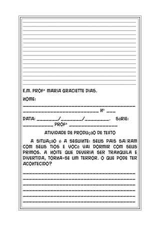 _____________________________________________________________________________
_____________________________________________________________________________
_____________________________________________________________________________
_____________________________________________________________________________
_____________________________________________________________________________
_____________________________________________________________________________
_____________________________________________________________________________
_____________________________________________________________________________
_____________________________________________________________________________
_____________________________________________________________________________
_____________________________________________________________________________
_____________________________________________________________________________
_____________________________________________________________________________
_____________________________________________________________________________
_____________________________________________________________________________
_____________________________________________________________________________

E.M. Profª Maria Graciette Dias.
Nome:
_____________________________________
_________________________ nº ___
Data: _______/_______/________. Série:
__________ Profª ________________
              Atividade de Produção de Texto
   A situação é a seguinte: seus pais saí ram
com seus tios e você vai dormir com seus
primos. A noite que deveria ser tranquila e
divertida, torna-se um terror. O que pode ter
acontecido?
_____________________________________
_____________________________________
_____________________________________
_____________________________________
_____________________________________
_____________________________________
 