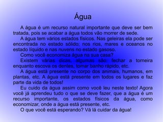Água
    A água é um recurso natural importante que deve ser bem
tratada, pois se acabar a água todos vão morrer de sede.
    A água tem vários estados físicos. Nas geleiras ela pode ser
encontrada no estado sólido; nos rios, mares e oceanos no
estado líquido e nas nuvens no estado gasoso.
    Como você economiza água na sua casa?
    Existem várias dicas, algumas são: fechar a torneira
enquanto escova os dentes, tomar banho rápido, etc.
    A água está presente no corpo dos animais, humanos, em
plantas, etc. A água está presente em todos os lugares e faz
parte da vida de todos!
    Eu cuido da água assim como você leu neste texto! Agora
você já aprendeu tudo o que se deve fazer, que a água é um
recurso importante, os estados físicos da água, como
economizar, onde a água está presente, etc.
    O que você está esperando? Vá lá cuidar da água!
 