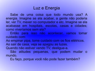 Luz e Energia
    Sabe de uma coisa que todo mundo usa? A
energia. Imagine se ela acabar, a gente não poderia
ler, ver TV, mexer no computador e etc. Imagine se ela
acabasse em hospitais, escolas, casas e cidades;
como viveríamos sem ela?
    Então para isso não acontecer, vamos tomar
cuidado com:
Ao empinar pipa, tome cuidado com os fios elétricos.
Ao sair de casa, veja se apagou as luzes.
Quando não estiver vendo TV, desligue-a.
    São atitudes pequenas, que podem mudar o
mundo.
    Eu faço, porque você não pode fazer também?
 