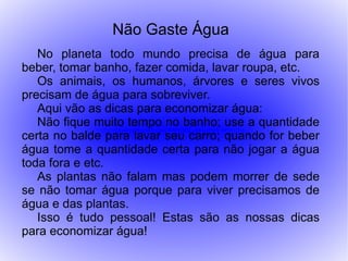 Não Gaste Água
   No planeta todo mundo precisa de água para
beber, tomar banho, fazer comida, lavar roupa, etc.
   Os animais, os humanos, árvores e seres vivos
precisam de água para sobreviver.
   Aqui vão as dicas para economizar água:
   Não fique muito tempo no banho; use a quantidade
certa no balde para lavar seu carro; quando for beber
água tome a quantidade certa para não jogar a água
toda fora e etc.
   As plantas não falam mas podem morrer de sede
se não tomar água porque para viver precisamos de
água e das plantas.
   Isso é tudo pessoal! Estas são as nossas dicas
para economizar água!
 