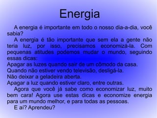 Energia
   A energia é importante em todo o nosso dia-a-dia, você
sabia?
   A energia é tão importante que sem ela a gente não
teria luz, por isso, precisamos economizá-la. Com
pequenas atitudes podemos mudar o mundo, seguindo
essas dicas:
Apagar as luzes quando sair de um cômodo da casa.
Quando não estiver vendo televisão, desligá-la.
Não deixar a geladeira aberta.
Apagar a luz quando estiver claro, entre outras.
   Agora que você já sabe como economizar luz, muito
bem cara! Agora use estas dicas e economize energia
para um mundo melhor, e para todas as pessoas.
   E aí? Aprendeu?
 