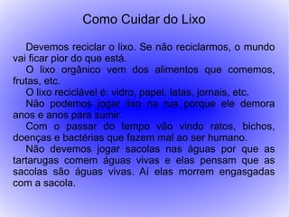 Como Cuidar do Lixo

   Devemos reciclar o lixo. Se não reciclarmos, o mundo
vai ficar pior do que está.
   O lixo orgânico vem dos alimentos que comemos,
frutas, etc.
   O lixo reciclável é: vidro, papel, latas, jornais, etc.
   Não podemos jogar lixo na rua porque ele demora
anos e anos para sumir.
   Com o passar do tempo vão vindo ratos, bichos,
doenças e bactérias que fazem mal ao ser humano.
   Não devemos jogar sacolas nas águas por que as
tartarugas comem águas vivas e elas pensam que as
sacolas são águas vivas. Aí elas morrem engasgadas
com a sacola.
 