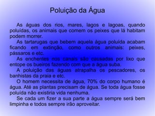 Poluição da Água
    As águas dos rios, mares, lagos e lagoas, quando
poluídas, os animais que comem os peixes que lá habitam
podem morrer.
    As tartarugas que bebem aquela água poluída acabam
ficando em extinção, como outros animais: peixes,
pássaros e etc.
    As enchentes nos canais são causadas por lixo que
entope os bueiros fazendo com que a água suba.
    A poluição das águas atrapalha os pescadores, os
banhistas da praia e etc.
    O homem necessita de água, 70% do corpo humano é
água. Até as plantas precisam de água. Se toda água fosse
poluída não existiria vida nenhuma.
    Se cada um fizer a sua parte a água sempre será bem
limpinha e todos sempre irão aproveitar.
 