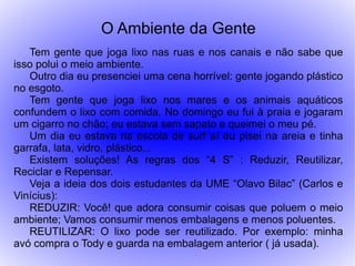 O Ambiente da Gente
   Tem gente que joga lixo nas ruas e nos canais e não sabe que
isso polui o meio ambiente.
   Outro dia eu presenciei uma cena horrível: gente jogando plástico
no esgoto.
   Tem gente que joga lixo nos mares e os animais aquáticos
confundem o lixo com comida. No domingo eu fui à praia e jogaram
um cigarro no chão; eu estava sem sapato e queimei o meu pé.
   Um dia eu estava na escola de surf aí eu pisei na areia e tinha
garrafa, lata, vidro, plástico...
   Existem soluções! As regras dos “4 S” : Reduzir, Reutilizar,
Reciclar e Repensar.
   Veja a ideia dos dois estudantes da UME “Olavo Bilac” (Carlos e
Vinícius):
   REDUZIR: Você! que adora consumir coisas que poluem o meio
ambiente; Vamos consumir menos embalagens e menos poluentes.
   REUTILIZAR: O lixo pode ser reutilizado. Por exemplo: minha
avó compra o Tody e guarda na embalagem anterior ( já usada).
 