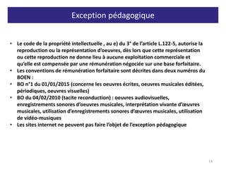 Exception pédagogique
14
• Le code de la propriété intellectuelle , au e) du 3° de l’article L.122-5, autorise la
reproduction ou la représentation d’oeuvres, dès lors que cette représentation
ou cette reproduction ne donne lieu à aucune exploitation commerciale et
qu’elle est compensée par une rémunération négociée sur une base forfaitaire.
• Les conventions de rémunération forfaitaire sont décrites dans deux numéros du
BOEN :
• BO n°1 du 01/01/2015 (concerne les oeuvres écrites, oeuvres musicales éditées,
périodiques, oeuvres visuelles)
• BO du 04/02/2010 (tacite reconduction) : oeuvres audiovisuelles,
enregistrements sonores d’oeuvres musicales, interprétation vivante d’œuvres
musicales, utilisation d’enregistrements sonores d’œuvres musicales, utilisation
de vidéo-musiques
• Les sites internet ne peuvent pas faire l’objet de l’exception pédagogique
 