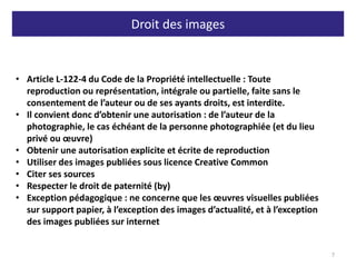 Droit des images
7
• Article L-122-4 du Code de la Propriété intellectuelle : Toute
reproduction ou représentation, intégrale ou partielle, faite sans le
consentement de l’auteur ou de ses ayants droits, est interdite.
• Il convient donc d’obtenir une autorisation : de l’auteur de la
photographie, le cas échéant de la personne photographiée (et du lieu
privé ou œuvre)
• Obtenir une autorisation explicite et écrite de reproduction
• Utiliser des images publiées sous licence Creative Common
• Citer ses sources
• Respecter le droit de paternité (by)
• Exception pédagogique : ne concerne que les œuvres visuelles publiées
sur support papier, à l’exception des images d’actualité, et à l’exception
des images publiées sur internet
 