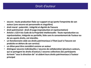 Droit d’auteur
9
• oeuvre : toute production fixée sur support et qui porte l’empreinte de son
auteur (une oeuvre est personnelle et singulière)
• droit moral : paternité ; intégrité et dignité de l’oeuvre
• droit patrimonial : droit d’usage (reproduction et représentation)
• Article L-122-4 du Code de la Propriété intellectuelle : Toute reproduction ou
représentation, intégrale ou partielle, faite sans le consentement de l’auteur ou
de ses ayants droits, est interdite.
• un fonctionnaire cède ses droits patrimoniaux à l’Etat (sauf si l’oeuvre est
produite en dehors de son service)
• un élève peut être considéré comme un auteur
• distinguer oeuvres individuelles / oeuvres de collaboration (plusieurs auteurs,
qui se partagent les droits d’auteur) / oeuvres collectives (les participants
écrivent "sous la direction de" et cèdent leurs droits patrimoniaux à l’auteur
principal
 