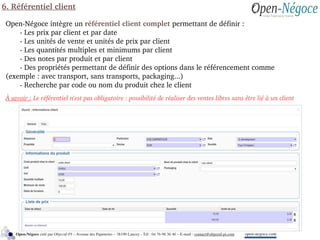 6. Référentiel client
Open­Négoce intègre un référentiel client complet permettant de définir :
  ­ Les prix par client et par date
­ Les unités de vente et unités de prix par client
­ Les quantités multiples et minimums par client
­ Des notes par produit et par client
­ Des propriétés permettant de définir des options dans le référencement comme 
(exemple : avec transport, sans transports, packaging...)
­ Recherche par code ou nom du produit chez le client
À savoir : Le référentiel n'est pas obligatoire : possibilité de réaliser des ventes libres sans être lié à un client
open­negoce.comOpen­Négoce créé par Objectif­PI – Avenue des Papeteries – 38190 Lancey ­ Tél : 04 76 98 36 40 – E­mail : contact@objectif­pi.com 
 