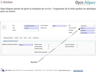 Service
7. Services
Open­Négoce permet de gérer la réception de service : l'ergonomie de la fiche produit est spécifique 
pour un service.
open­negoce.comOpen­Négoce créé par Objectif­PI – Avenue des Papeteries – 38190 Lancey ­ Tél : 04 76 98 36 40 – E­mail : contact@objectif­pi.com 
 