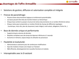Avantages de l’offre Armadillo
• Solutions de gestion, diffusion et valorisation complète et intégrée
• Finesse de paramétrage:
–
–
–
–

Plusieurs bases documentaires logiques et entièrement paramétrables
Les bases peuvent être liées de manière linéaire ou hiérarchique
Chaque base contient sa propre structure de notices documentaires et un nombre illimité de notices
Chaque notice peut comprendre un nombre illimité de champs de différentes typologies
(numérique, mots-clés, plan de classement, texte intégral, multi-valués, obligatoire, fichier lié…)

• Base de donnée unique et performante
–
–
–

Supporte de gros volumes de données
Requêtes complexes avec des temps de réponses inférieures à 1 seconde
Econome en mémoire, espace disque et utilisation du processeur

• Flexibilité et évolutivité:
–
–
–

Administrateurs autonome pour de nombreuses modifications
Ajout de modules et bases sans impact sur l’existant
R&D efficiente, développement de nouvelles fonctions et modules

• Interopérable avec le SI existant

 