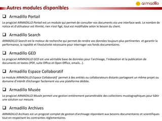 Autres modules disponibles
 Armadillo Portail
Le progiciel ARMADILLO Portail est un module qui permet de consulter vos documents via une interface web. Le nombre de
notice et d’utilisateur est illimité, rien n’est figé, tout est modifiable selon le besoin du client.

 Armadillo Search
ARMADILLO Search est le moteur de recherche qui permet de rendre vos données toujours plus pertinentes et garantir la
performance, la rapidité et l’évolutivité nécessaire pour interroger vos fonds documentaires.

 Armadillo GED
Le progiciel ARMADILLO GED est une véritable base de données pour l'archivage, l'indexation et la publication de
documents et textes (PDF, suite Office et Open Office, emails…).

 Armadillo Espace Collaboratif
Le module ARMADILLO Espace Collaboratif permet à des entités ou collaborateurs distants partageant un même projet ou
domaine d’intérêt d’échanger facilement via une plateforme dédiée.

 Armadillo Musée
Le progiciel ARMADILLO Musée permet une gestion entièrement paramétrable des collections muséographiques pour bâtir
une solution sur mesure.

 Armadillo Archives
ARMADILLO Archives est un progiciel complet de gestion d’archivage répondant aux besoins documentaires et scientifiques
tout en respectant les contraintes réglementaires.

 