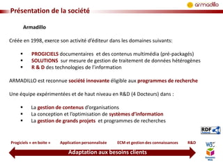 Présentation de la société
Armadillo
Créée en 1998, exerce son activité d’éditeur dans les domaines suivants:




PROGICIELS documentaires et des contenus multimédia (pré-packagés)
SOLUTIONS sur mesure de gestion de traitement de données hétérogènes
R & D des technologies de l’information

ARMADILLO est reconnue société innovante éligible aux programmes de recherche
Une équipe expérimentées et de haut niveau en R&D (4 Docteurs) dans :




La gestion de contenus d’organisations
La conception et l’optimisation de systèmes d’information
La gestion de grands projets et programmes de recherches

Progiciels « en boite »

Application personnalisée

ECM et gestion des connaissances

Adaptation aux besoins clients

R&D

 