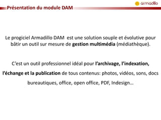 Présentation du module DAM

Le progiciel Armadillo DAM est une solution souple et évolutive pour
bâtir un outil sur mesure de gestion multimédia (médiathèque).

C’est un outil professionnel idéal pour l’archivage, l’indexation,

l’échange et la publication de tous contenus: photos, vidéos, sons, docs
bureautiques, office, open office, PDF, Indesign…

 