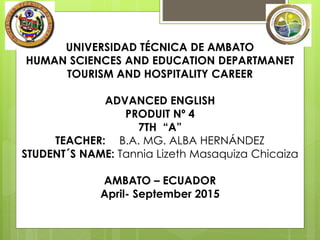 UNIVERSIDAD TÉCNICA DE AMBATO
HUMAN SCIENCES AND EDUCATION DEPARTMANET
TOURISM AND HOSPITALITY CAREER
ADVANCED ENGLISH
PRODUIT Nº 4
7TH “A”
TEACHER: B.A. MG. ALBA HERNÁNDEZ
STUDENT´S NAME: Tannia Lizeth Masaquiza Chicaiza
AMBATO – ECUADOR
April- September 2015
 