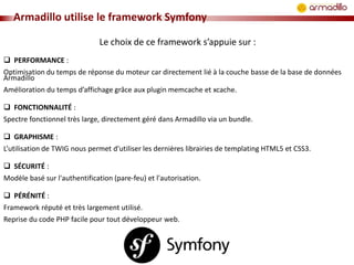 Armadillo utilise le framework Symfony
Le choix de ce framework s’appuie sur :
 PERFORMANCE :
Optimisation du temps de réponse du moteur car directement lié à la couche basse de la base de données
Armadillo
Amélioration du temps d’affichage grâce aux plugin memcache et xcache.

 FONCTIONNALITÉ :
Spectre fonctionnel très large, directement géré dans Armadillo via un bundle.
 GRAPHISME :
L’utilisation de TWIG nous permet d'utiliser les dernières librairies de templating HTML5 et CSS3.
 SÉCURITÉ :
Modèle basé sur l'authentification (pare-feu) et l'autorisation.
 PÉRÉNITÉ :
Framework réputé et très largement utilisé.
Reprise du code PHP facile pour tout développeur web.

 