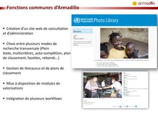 Fonctions communes d’Armadillo

 Création d’un site web de consultation
et d’administration
 Choix entre plusieurs modes de
recherche transversale (Plein
texte, multicritères, auto-complétion, plan
de classement, facettes, rebonds…)
 Gestion de thesaurus et de plans de
classement
 Mise à disposition de modules de
valorisations
 Intégration de plusieurs workflows

 