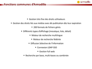 Fonctions communes d’Armadillo

 Gestion très fine des droits utilisateurs
 Gestion des droits liés aux médias avec dé-publication dès leur expiration
 200 formats de fichiers gérés

 Différents types d’affichage (mosaïque, liste, détail)
 Moteur de recherche multilingue
 Moteur de recherche fédérée
 Diffusion Sélective de l’Information

 Connexion LDAP-SSO
 Gestion full web
 Recherche par base, multi-bases ou combinée

 